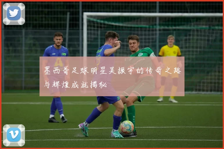墨西哥足球明星吴振宇的传奇之路与辉煌成就揭秘