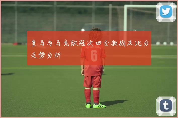 皇马与马竞欧冠次回合激战及比分走势分析