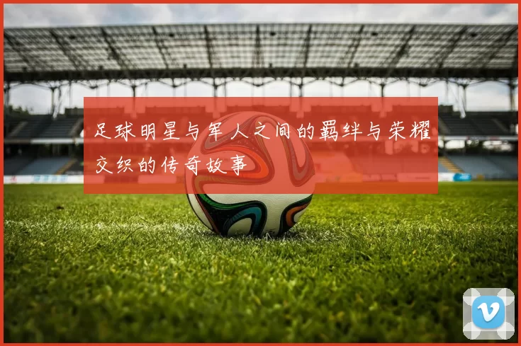 足球明星与军人之间的羁绊与荣耀交织的传奇故事