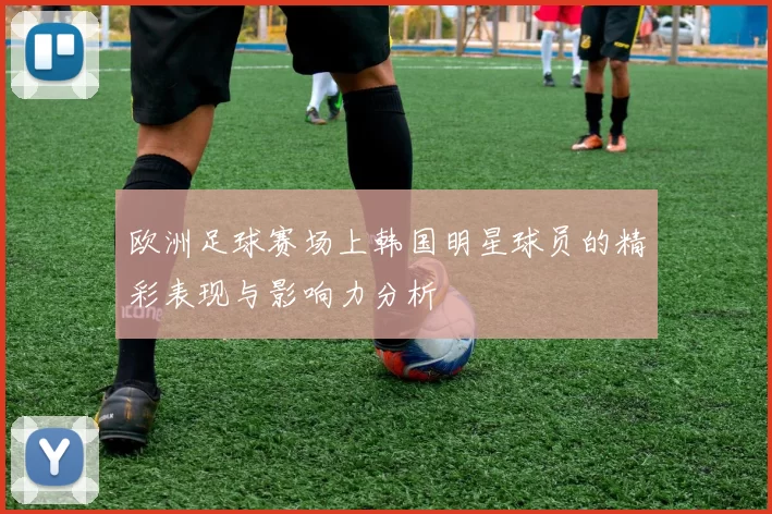 欧洲足球赛场上韩国明星球员的精彩表现与影响力分析