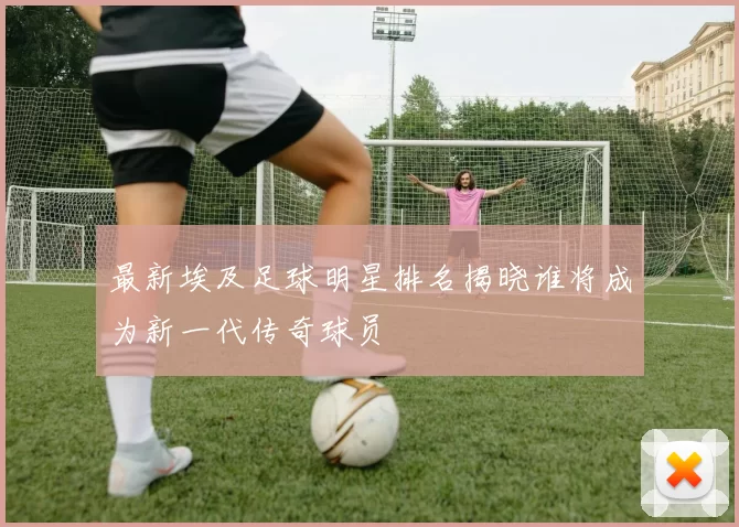 最新埃及足球明星排名揭晓谁将成为新一代传奇球员