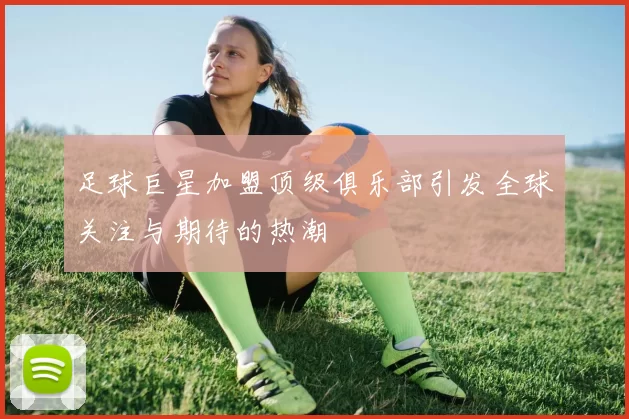 足球巨星加盟顶级俱乐部引发全球关注与期待的热潮