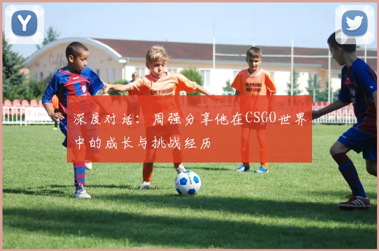 深度对话：周强分享他在CSGO世界中的成长与挑战经历