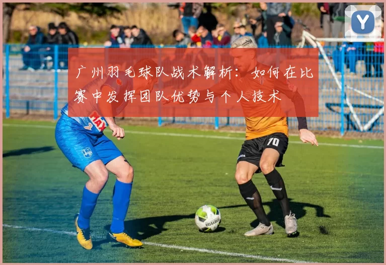 广州羽毛球队战术解析：如何在比赛中发挥团队优势与个人技术