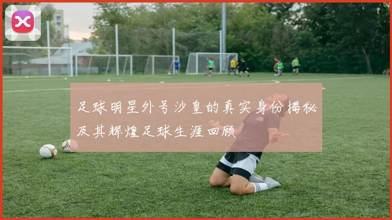足球明星外号沙皇的真实身份揭秘及其辉煌足球生涯回顾