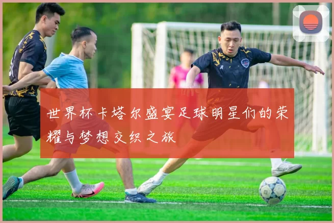 世界杯卡塔尔盛宴足球明星们的荣耀与梦想交织之旅