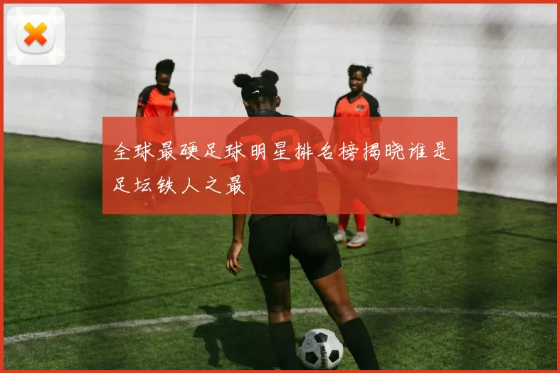全球最硬足球明星排名榜揭晓谁是足坛铁人之最