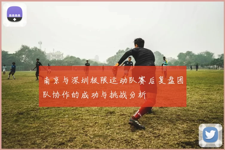南京与深圳极限运动队赛后复盘团队协作的成功与挑战分析
