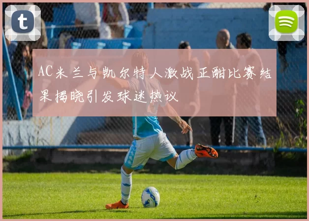 AC米兰与凯尔特人激战正酣比赛结果揭晓引发球迷热议