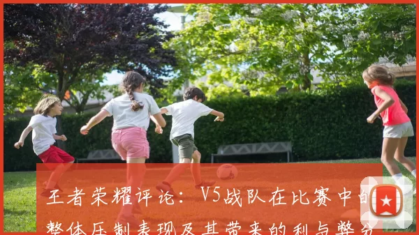 王者荣耀评论：V5战队在比赛中的整体压制表现及其带来的利与弊分析
