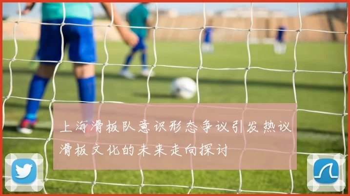 上海滑板队意识形态争议引发热议滑板文化的未来走向探讨