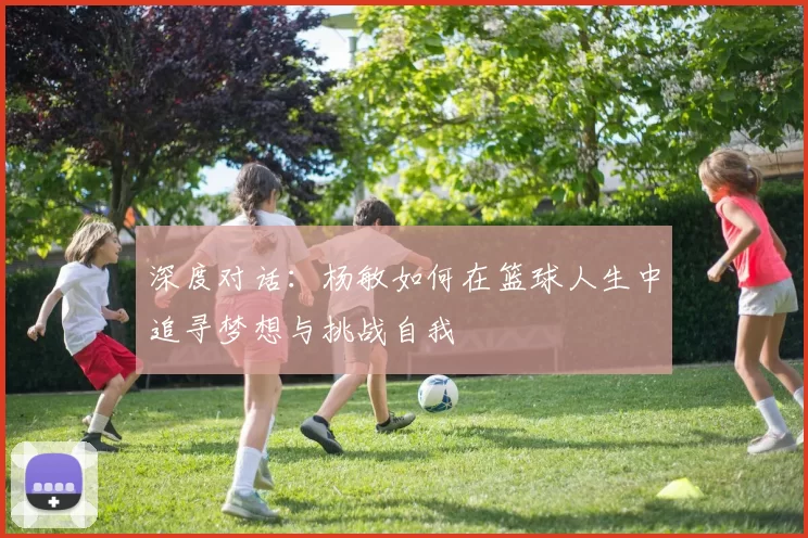 深度对话：杨敏如何在篮球人生中追寻梦想与挑战自我