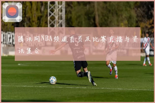 腾讯网NBA频道首页及比赛直播与资讯集合