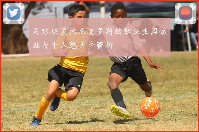 足球明星托尼克罗斯的职业生涯成就与个人魅力全解析