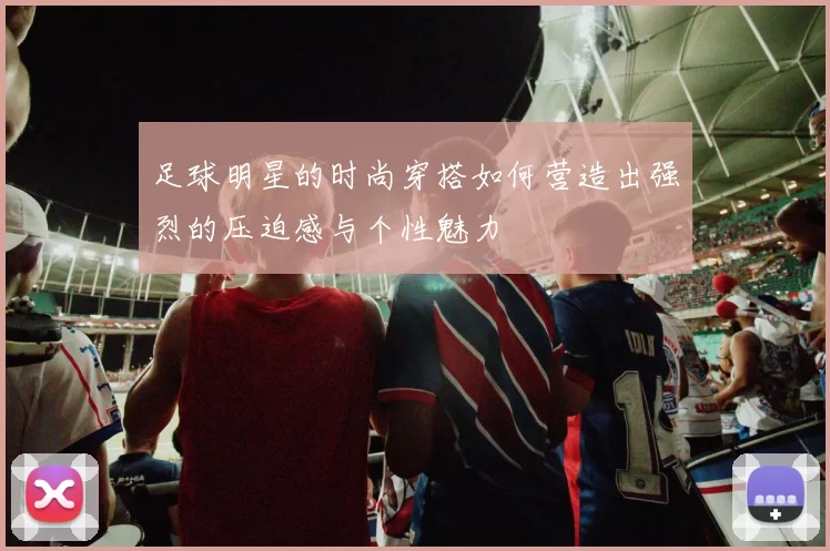 足球明星的时尚穿搭如何营造出强烈的压迫感与个性魅力