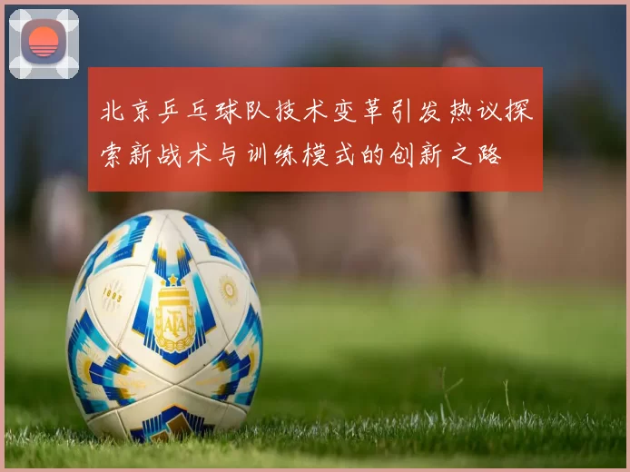 北京乒乓球队技术变革引发热议探索新战术与训练模式的创新之路