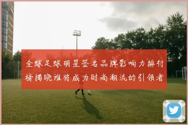 全球足球明星签名品牌影响力排行榜揭晓谁将成为时尚潮流的引领者