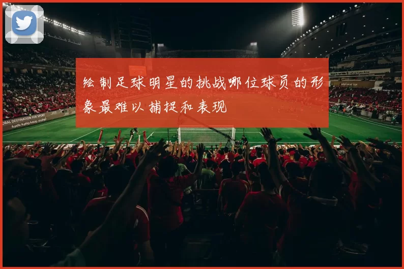 绘制足球明星的挑战哪位球员的形象最难以捕捉和表现
