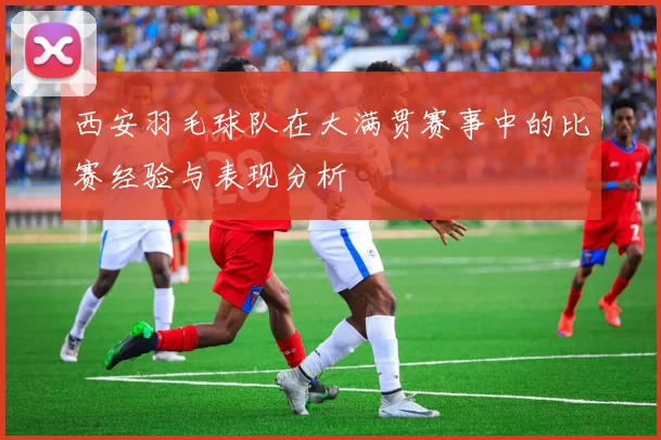 西安羽毛球队在大满贯赛事中的比赛经验与表现分析