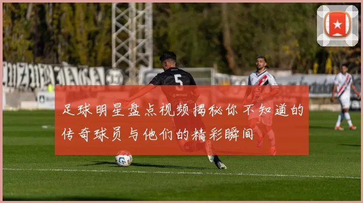 足球明星盘点视频揭秘你不知道的传奇球员与他们的精彩瞬间