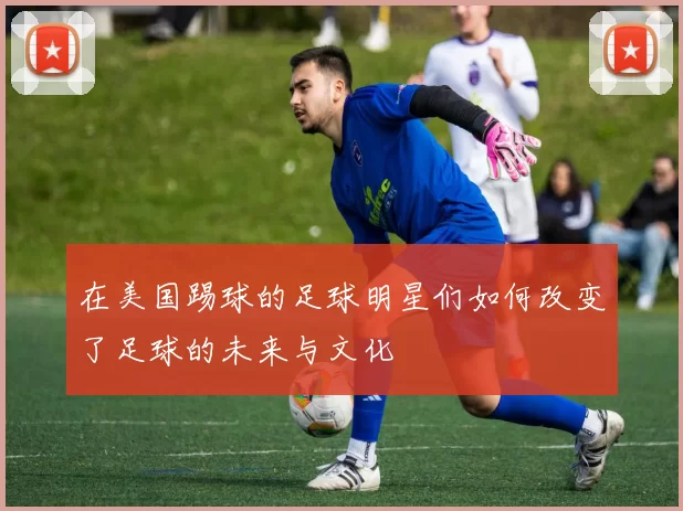 在美国踢球的足球明星们如何改变了足球的未来与文化