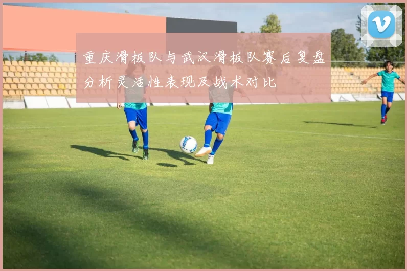 重庆滑板队与武汉滑板队赛后复盘分析灵活性表现及战术对比