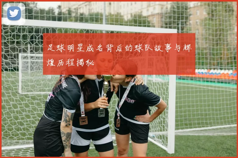 足球明星成名背后的球队故事与辉煌历程揭秘