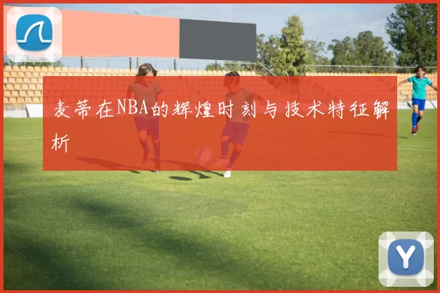 麦蒂在NBA的辉煌时刻与技术特征解析