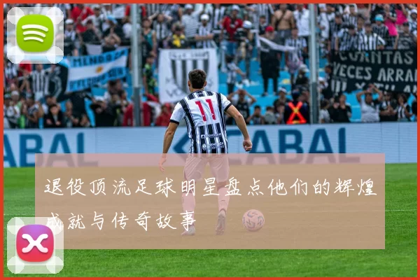 退役顶流足球明星盘点他们的辉煌成就与传奇故事
