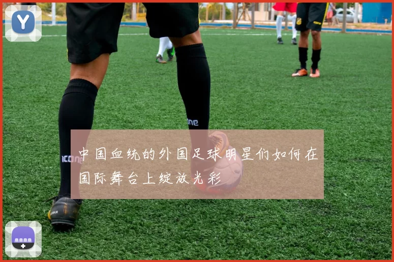 中国血统的外国足球明星们如何在国际舞台上绽放光彩