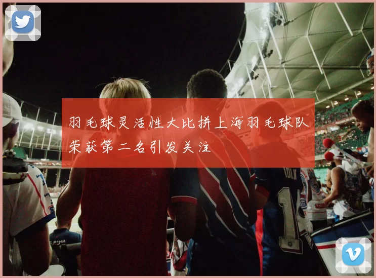 羽毛球灵活性大比拼上海羽毛球队荣获第二名引发关注