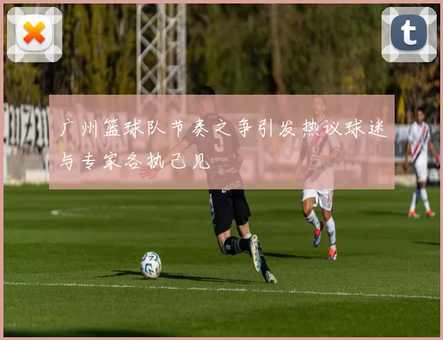 广州篮球队节奏之争引发热议球迷与专家各执己见