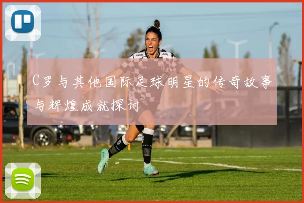 C罗与其他国际足球明星的传奇故事与辉煌成就探讨