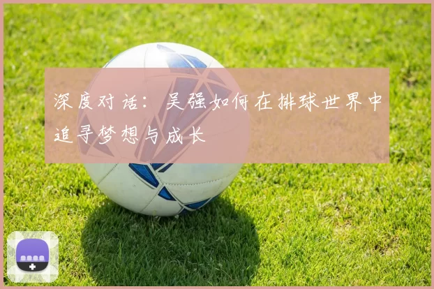 深度对话：吴强如何在排球世界中追寻梦想与成长