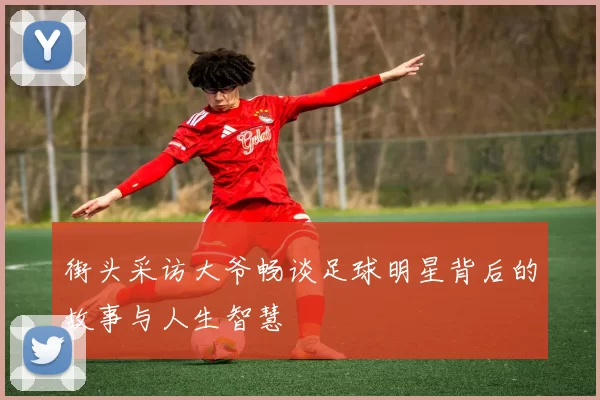 街头采访大爷畅谈足球明星背后的故事与人生智慧