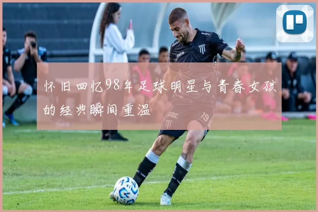怀旧回忆98年足球明星与青春女孩的经典瞬间重温