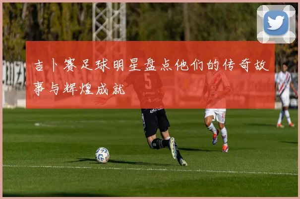 吉卜赛足球明星盘点他们的传奇故事与辉煌成就
