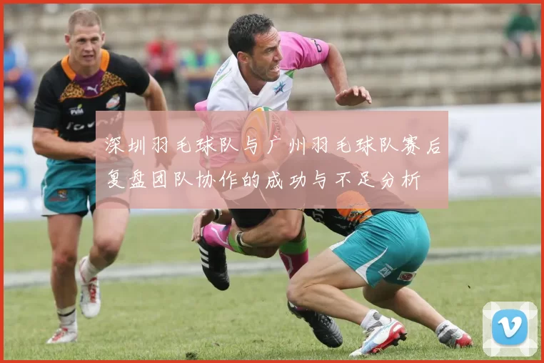 深圳羽毛球队与广州羽毛球队赛后复盘团队协作的成功与不足分析