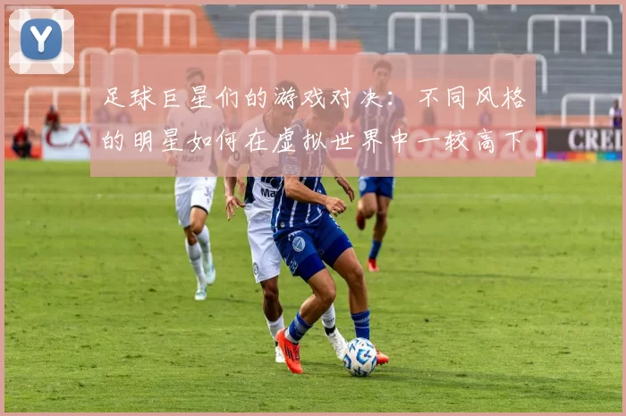 足球巨星们的游戏对决：不同风格的明星如何在虚拟世界中一较高下